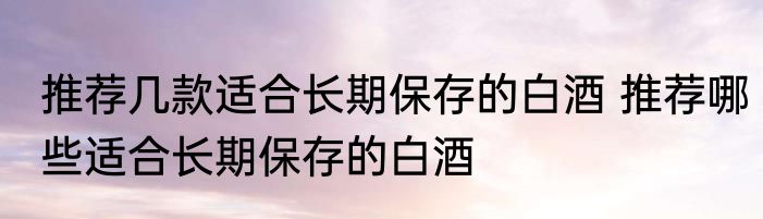 推荐几款适合长期保存的白酒 推荐哪些适合长期保存的白酒