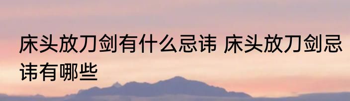 床头放刀剑有什么忌讳 床头放刀剑忌讳有哪些