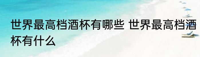 世界最高档酒杯有哪些 世界最高档酒杯有什么