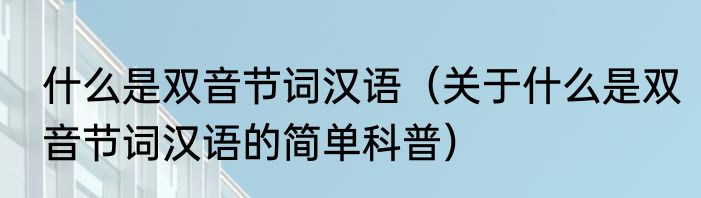 什么是双音节词汉语（关于什么是双音节词汉语的简单科普）