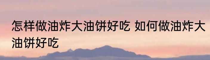 怎样做油炸大油饼好吃 如何做油炸大油饼好吃