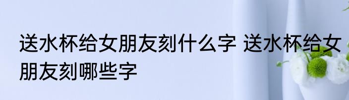 送水杯给女朋友刻什么字 送水杯给女朋友刻哪些字