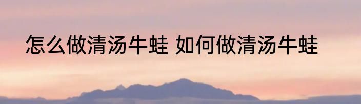 怎么做清汤牛蛙 如何做清汤牛蛙