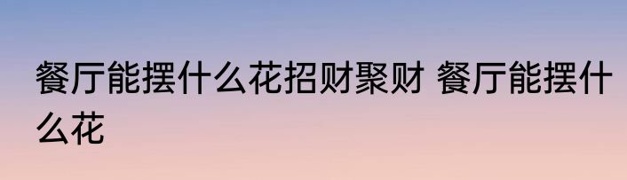 餐厅能摆什么花招财聚财 餐厅能摆什么花