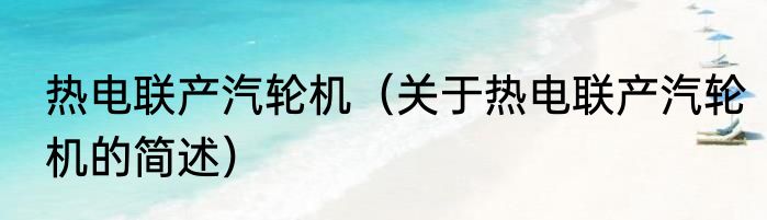 热电联产汽轮机（关于热电联产汽轮机的简述）