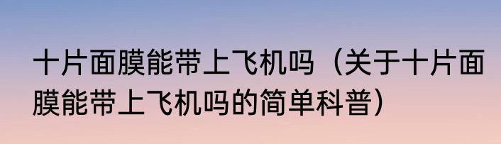 十片面膜能带上飞机吗（关于十片面膜能带上飞机吗的简单科普）