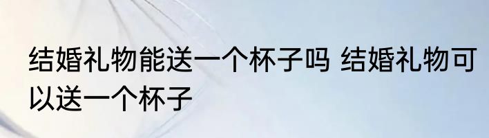 结婚礼物能送一个杯子吗 结婚礼物可以送一个杯子