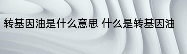 转基因油是什么意思 什么是转基因油