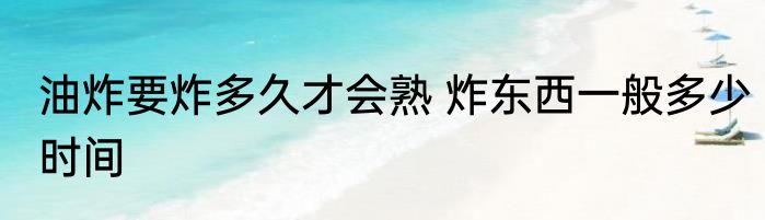 油炸要炸多久才会熟 炸东西一般多少时间