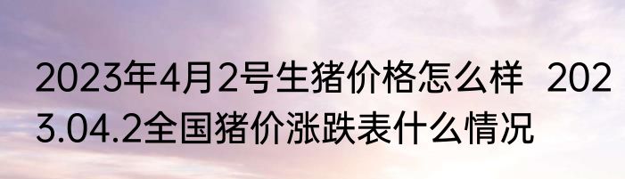 2023年4月2号生猪价格怎么样  2023.04.2全国猪价涨跌表什么情况