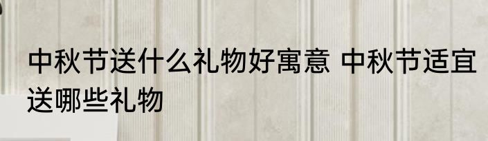 中秋节送什么礼物好寓意 中秋节适宜送哪些礼物