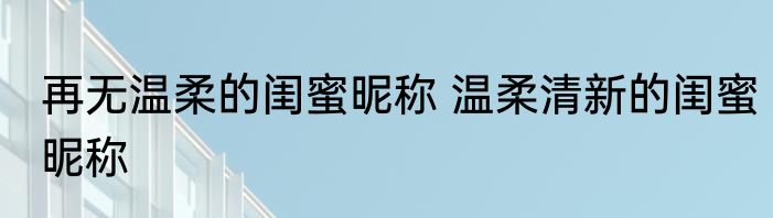 再无温柔的闺蜜昵称 温柔清新的闺蜜昵称