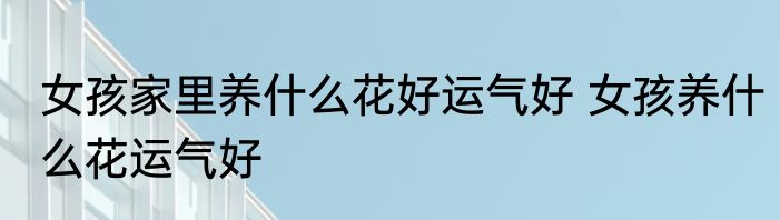 女孩家里养什么花好运气好 女孩养什么花运气好