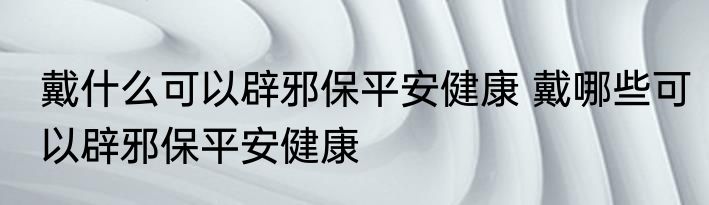 戴什么可以辟邪保平安健康 戴哪些可以辟邪保平安健康