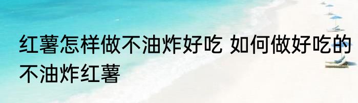 红薯怎样做不油炸好吃 如何做好吃的不油炸红薯