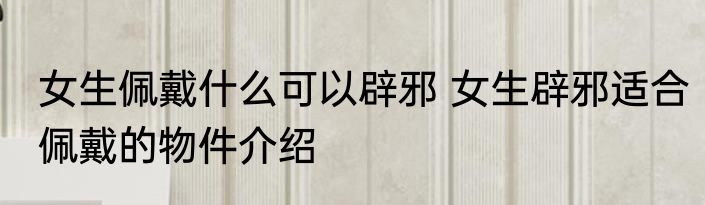 女生佩戴什么可以辟邪 女生辟邪适合佩戴的物件介绍
