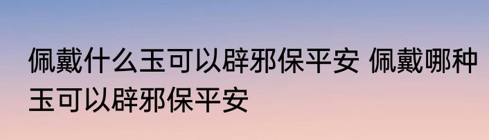 佩戴什么玉可以辟邪保平安 佩戴哪种玉可以辟邪保平安