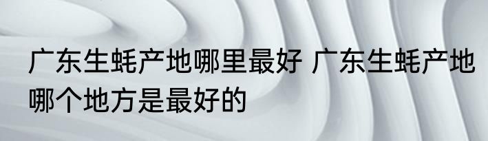 广东生蚝产地哪里最好 广东生蚝产地哪个地方是最好的