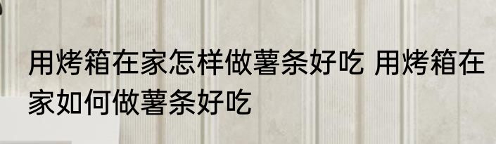 用烤箱在家怎样做薯条好吃 用烤箱在家如何做薯条好吃