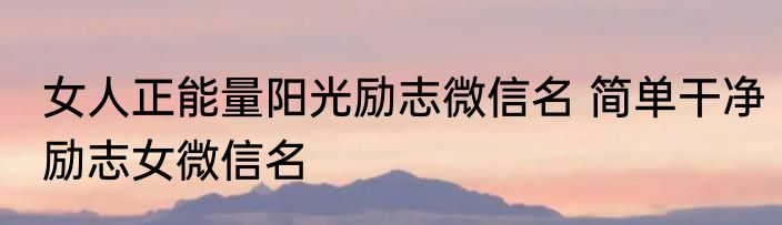 女人正能量阳光励志微信名 简单干净励志女微信名