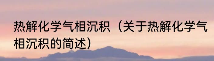 热解化学气相沉积（关于热解化学气相沉积的简述）