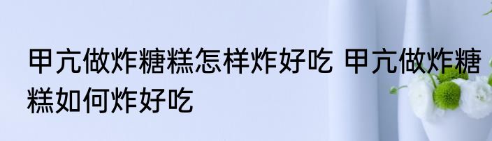 甲亢做炸糖糕怎样炸好吃 甲亢做炸糖糕如何炸好吃