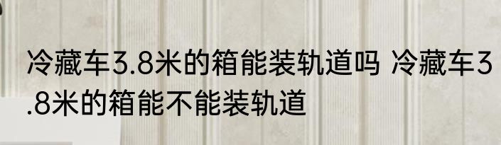 冷藏车3.8米的箱能装轨道吗 冷藏车3.8米的箱能不能装轨道