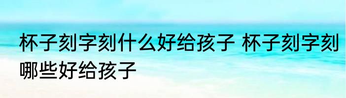 杯子刻字刻什么好给孩子 杯子刻字刻哪些好给孩子