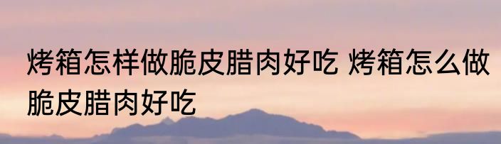 烤箱怎样做脆皮腊肉好吃 烤箱怎么做脆皮腊肉好吃