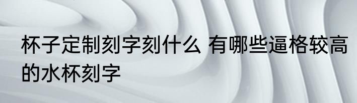 杯子定制刻字刻什么 有哪些逼格较高的水杯刻字