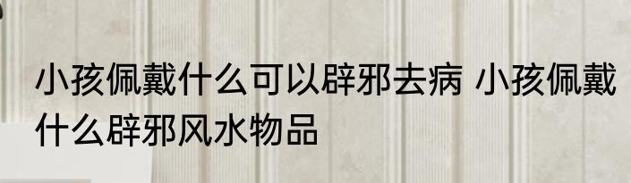 小孩佩戴什么可以辟邪去病 小孩佩戴什么辟邪风水物品