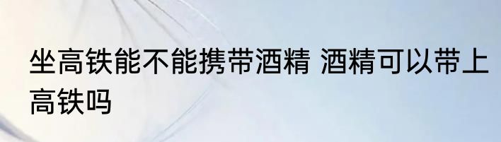 坐高铁能不能携带酒精 酒精可以带上高铁吗