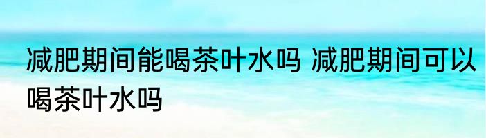 减肥期间能喝茶叶水吗 减肥期间可以喝茶叶水吗