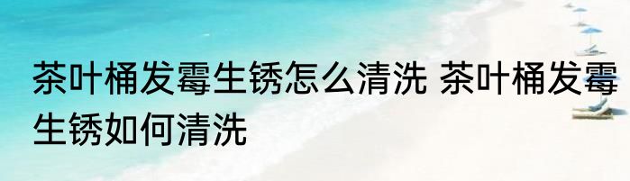 茶叶桶发霉生锈怎么清洗 茶叶桶发霉生锈如何清洗