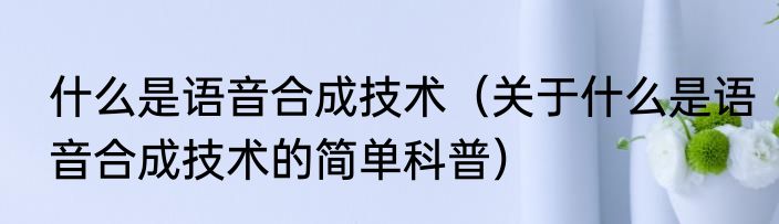 什么是语音合成技术（关于什么是语音合成技术的简单科普）