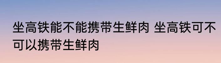 坐高铁能不能携带生鲜肉 坐高铁可不可以携带生鲜肉