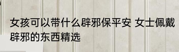 女孩可以带什么辟邪保平安 女士佩戴辟邪的东西精选