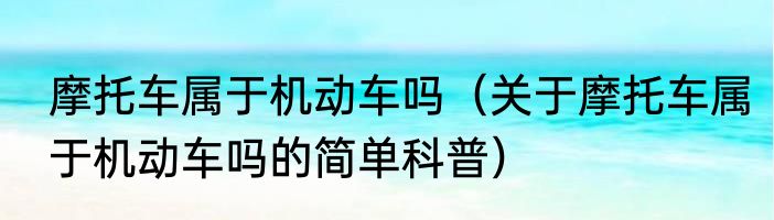 摩托车属于机动车吗（关于摩托车属于机动车吗的简单科普）