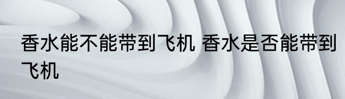 香水能不能带到飞机 香水是否能带到飞机