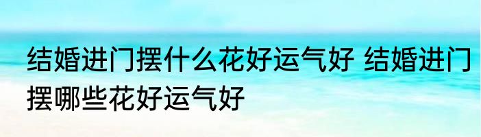 结婚进门摆什么花好运气好 结婚进门摆哪些花好运气好