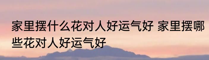 家里摆什么花对人好运气好 家里摆哪些花对人好运气好