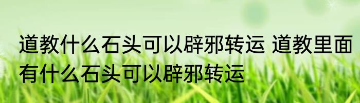 道教什么石头可以辟邪转运 道教里面有什么石头可以辟邪转运