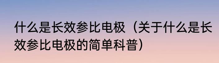 什么是长效参比电极（关于什么是长效参比电极的简单科普）