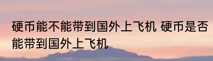 硬币能不能带到国外上飞机 硬币是否能带到国外上飞机