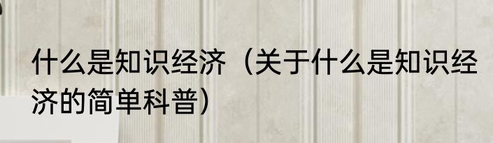 什么是知识经济（关于什么是知识经济的简单科普）