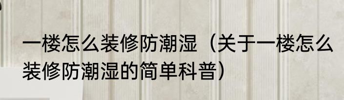 一楼怎么装修防潮湿（关于一楼怎么装修防潮湿的简单科普）