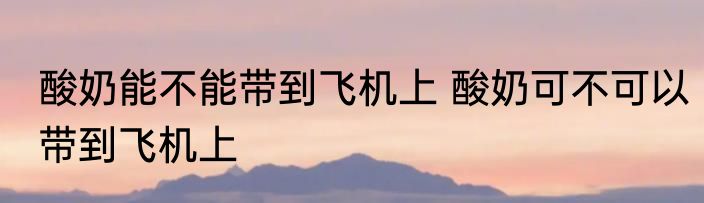 酸奶能不能带到飞机上 酸奶可不可以带到飞机上