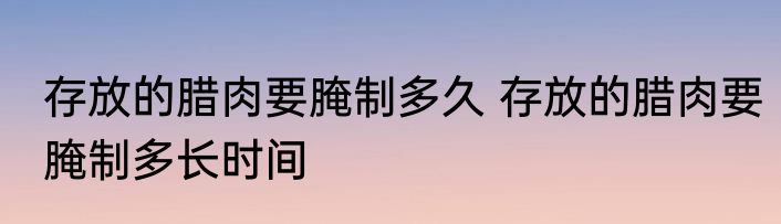 存放的腊肉要腌制多久 存放的腊肉要腌制多长时间
