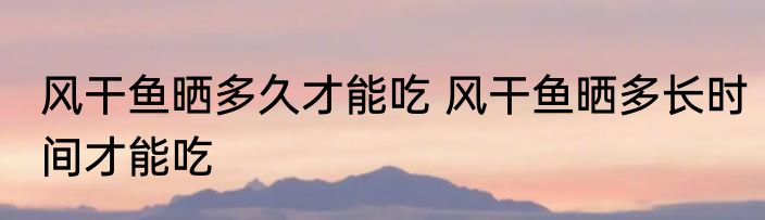 风干鱼晒多久才能吃 风干鱼晒多长时间才能吃