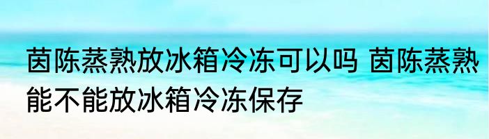 茵陈蒸熟放冰箱冷冻可以吗 茵陈蒸熟能不能放冰箱冷冻保存